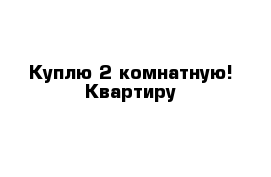 Куплю 2 комнатную! Квартиру